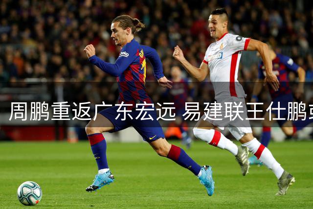 周鹏重返广东宏远 易建联王仕鹏或相继回归